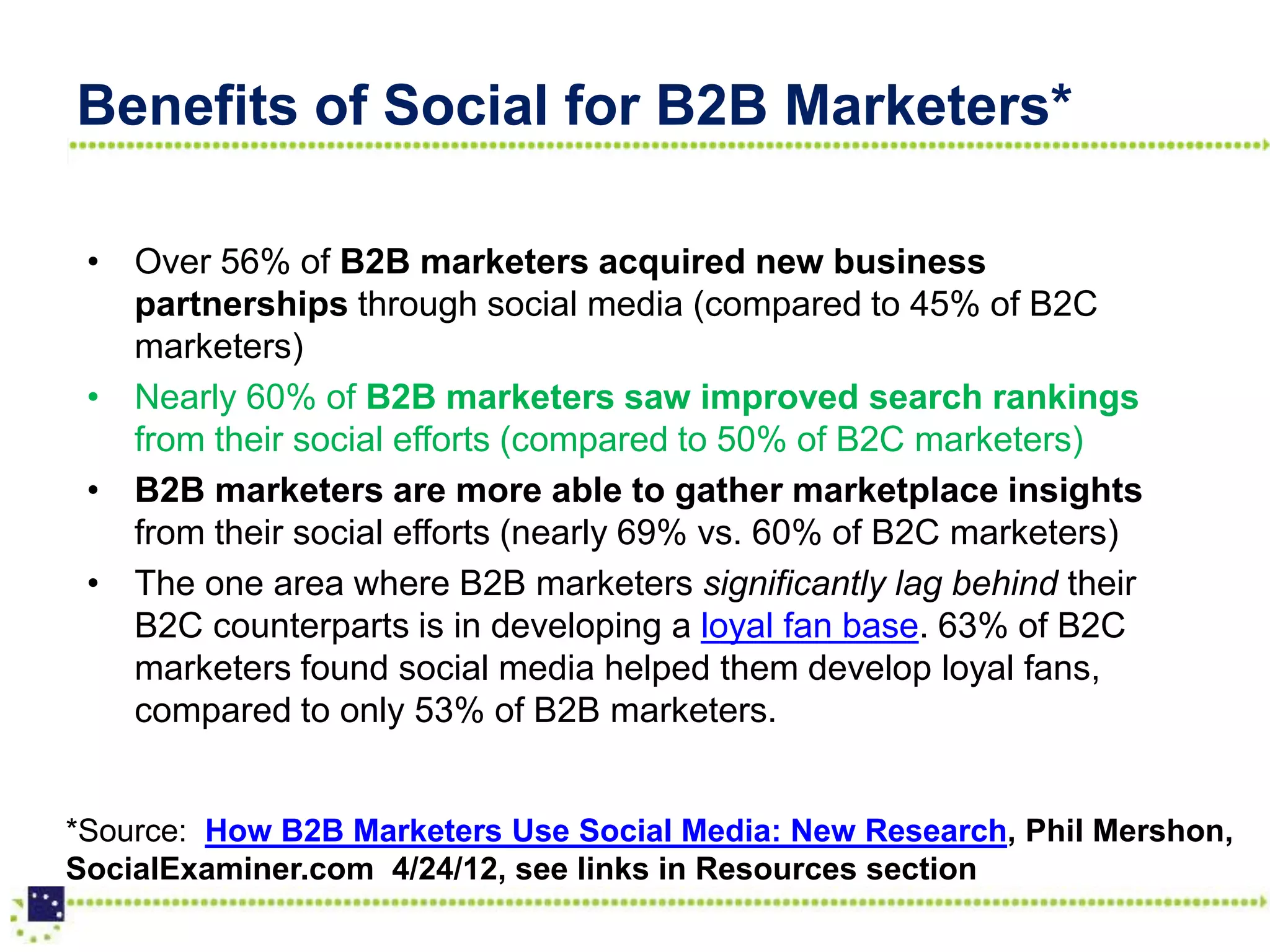 Benefits of Social for B2B Marketers*

 • Over 56% of B2B marketers acquired new business
   partnerships through social media (compared to 45% of B2C
   marketers)
 • Nearly 60% of B2B marketers saw improved search rankings
   from their social efforts (compared to 50% of B2C marketers)
 • B2B marketers are more able to gather marketplace insights
   from their social efforts (nearly 69% vs. 60% of B2C marketers)
 • The one area where B2B marketers significantly lag behind their
   B2C counterparts is in developing a loyal fan base. 63% of B2C
   marketers found social media helped them develop loyal fans,
   compared to only 53% of B2B marketers.


*Source: How B2B Marketers Use Social Media: New Research, Phil Mershon,
SocialExaminer.com 4/24/12, see links in Resources section
 