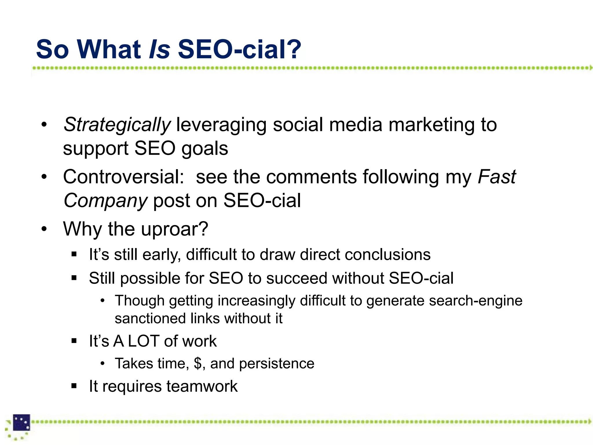 So What Is SEO-cial?

• Strategically leveraging social media marketing to
  support SEO goals
• Controversial: see the comments following my Fast
  Company post on SEO-cial
• Why the uproar?
    It’s still early, difficult to draw direct conclusions
    Still possible for SEO to succeed without SEO-cial
       • Though getting increasingly difficult to generate search-engine
         sanctioned links without it
    It’s A LOT of work
       • Takes time, $, and persistence
    It requires teamwork
 