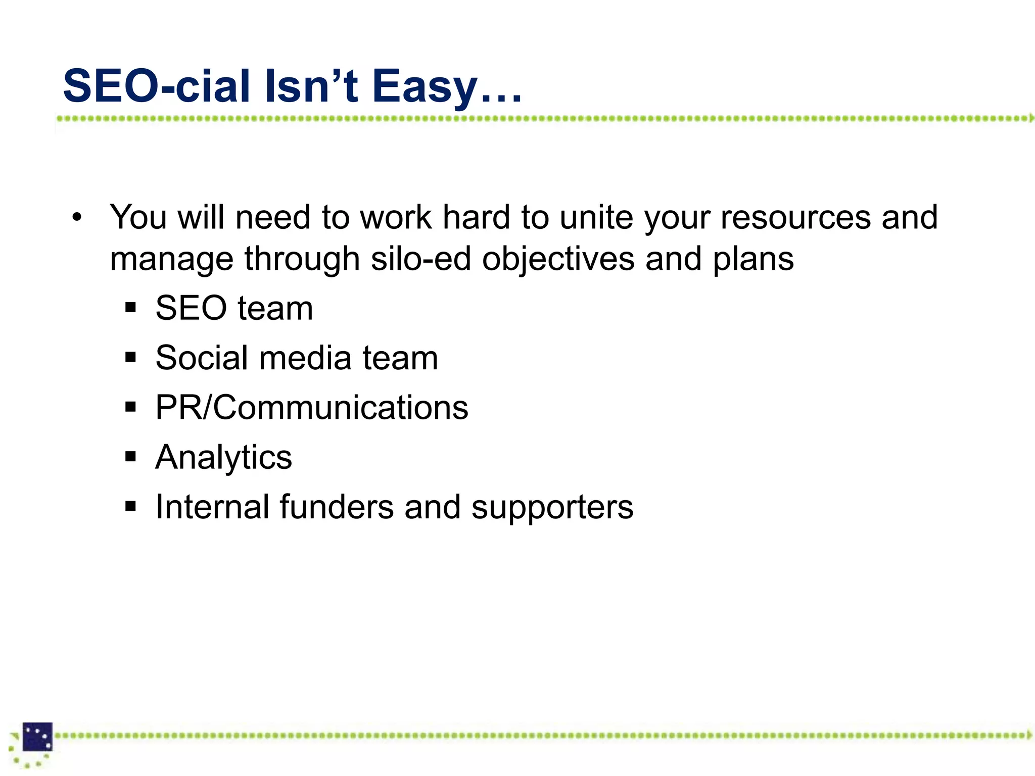 SEO-cial Isn’t Easy…

• You will need to work hard to unite your resources and
  manage through silo-ed objectives and plans
    SEO team
    Social media team
    PR/Communications
    Analytics
    Internal funders and supporters
 