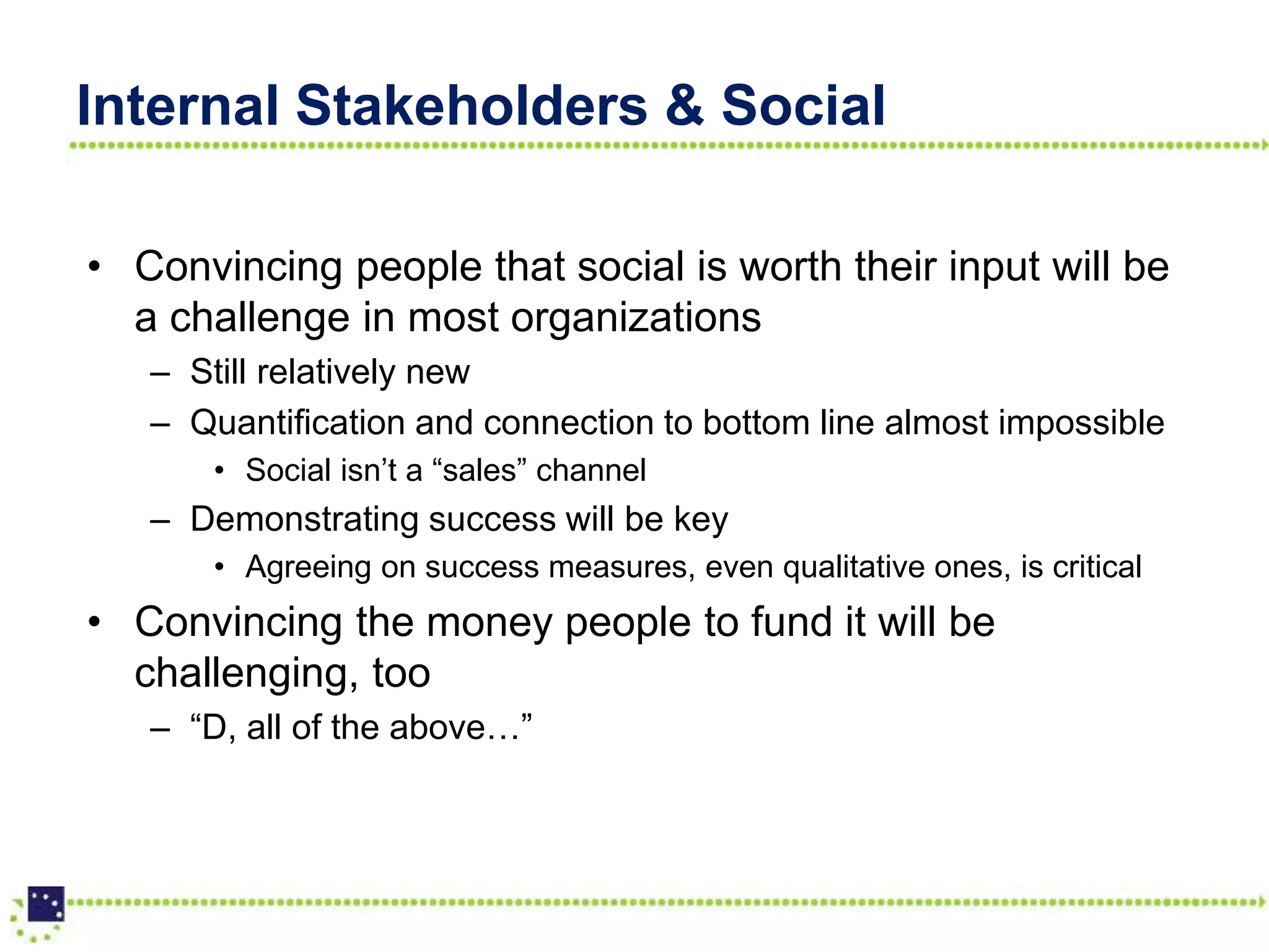 Internal Stakeholders & Social

• Convincing people that social is worth their input will be
  a challenge in most organizations
   – Still relatively new
   – Quantification and connection to bottom line almost impossible
       • Social isn’t a “sales” channel
   – Demonstrating success will be key
       • Agreeing on success measures, even qualitative ones, is critical
• Convincing the money people to fund it will be
  challenging, too
   – “D, all of the above…”
 