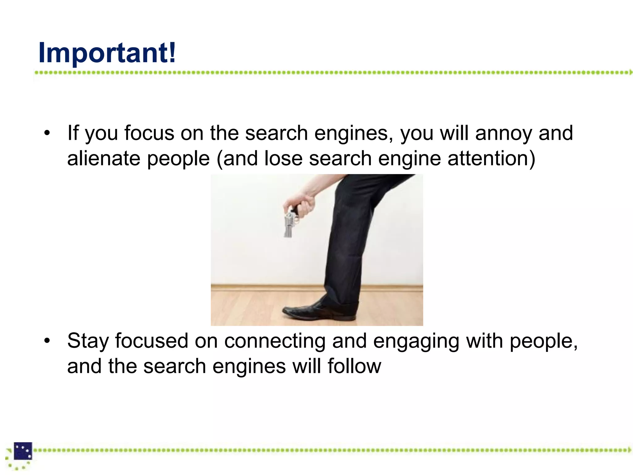 Important!

• If you focus on the search engines, you will annoy and
  alienate people (and lose search engine attention)




• Stay focused on connecting and engaging with people,
  and the search engines will follow
 