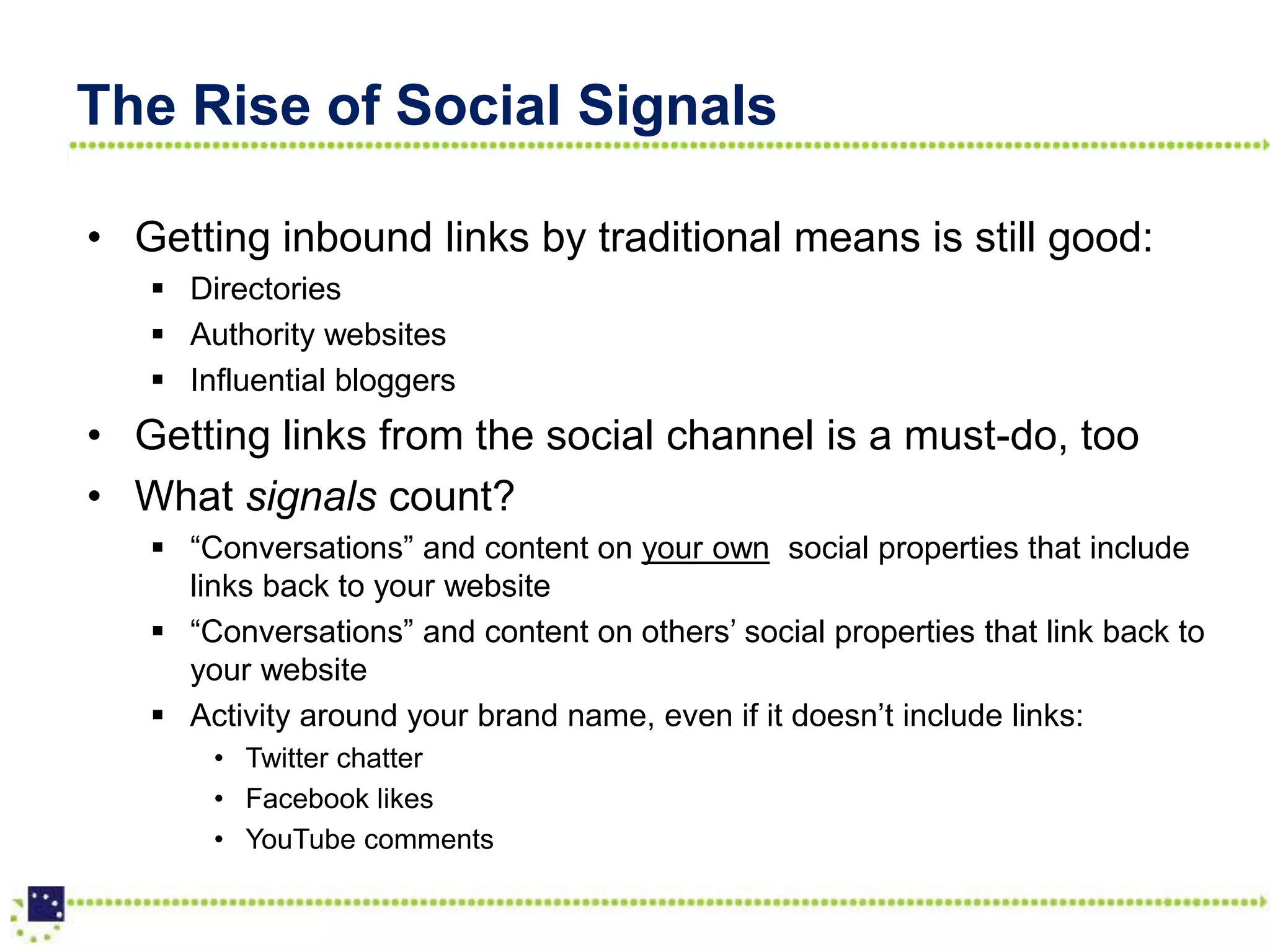 The Rise of Social Signals

• Getting inbound links by traditional means is still good:
    Directories
    Authority websites
    Influential bloggers
• Getting links from the social channel is a must-do, too
• What signals count?
    “Conversations” and content on your own social properties that include
     links back to your website
    “Conversations” and content on others’ social properties that link back to
     your website
    Activity around your brand name, even if it doesn’t include links:
       • Twitter chatter
       • Facebook likes
       • YouTube comments
 