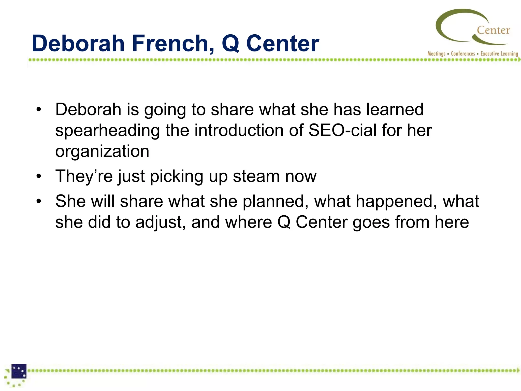Deborah French, Q Center

• Deborah is going to share what she has learned
  spearheading the introduction of SEO-cial for her
  organization
• They’re just picking up steam now
• She will share what she planned, what happened, what
  she did to adjust, and where Q Center goes from here
 