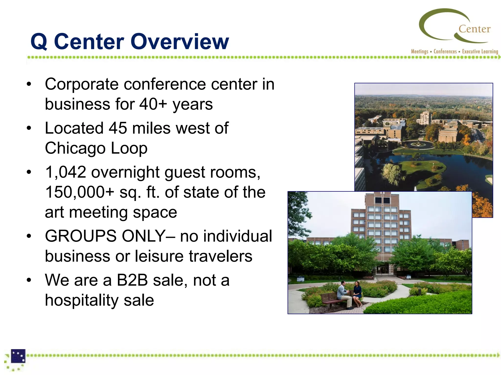 Q Center Overview
• Corporate conference center in
  business for 40+ years
• Located 45 miles west of
  Chicago Loop
• 1,042 overnight guest rooms,
  150,000+ sq. ft. of state of the
  art meeting space
• GROUPS ONLY– no individual
  business or leisure travelers
• We are a B2B sale, not a
  hospitality sale
 