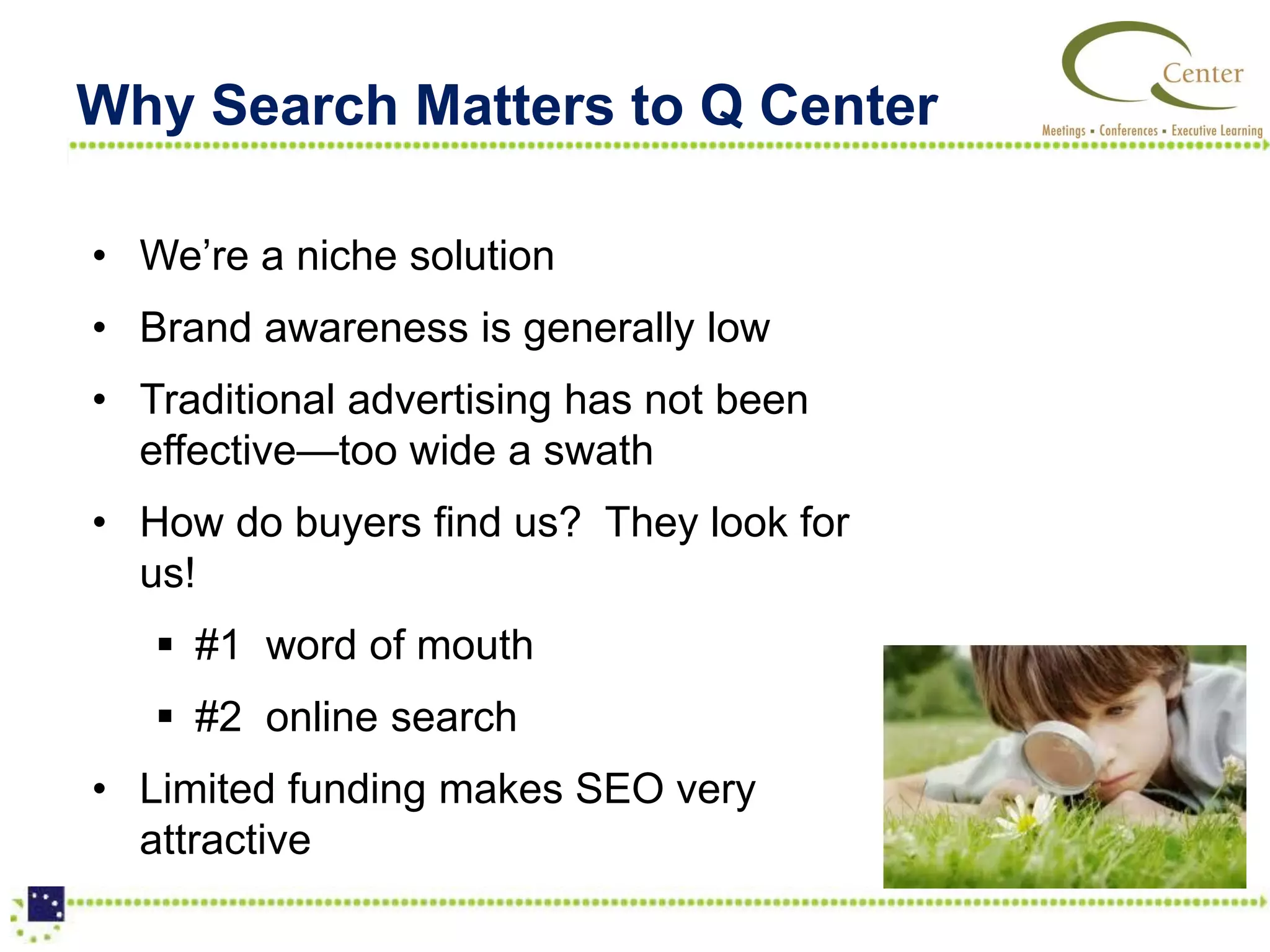 Why Search Matters to Q Center

• We’re a niche solution
• Brand awareness is generally low
• Traditional advertising has not been
  effective—too wide a swath
• How do buyers find us? They look for
  us!
    #1 word of mouth
    #2 online search
• Limited funding makes SEO very
  attractive
 