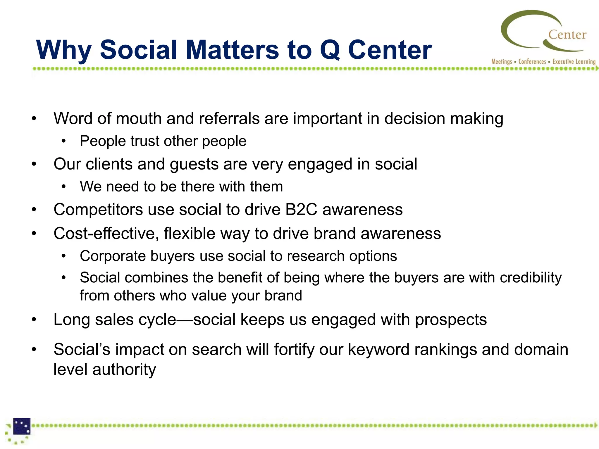 Why Social Matters to Q Center

• Word of mouth and referrals are important in decision making
    • People trust other people
• Our clients and guests are very engaged in social
    • We need to be there with them
• Competitors use social to drive B2C awareness
• Cost-effective, flexible way to drive brand awareness
    • Corporate buyers use social to research options
    • Social combines the benefit of being where the buyers are with credibility
      from others who value your brand
• Long sales cycle—social keeps us engaged with prospects
• Social’s impact on search will fortify our keyword rankings and domain
  level authority
 