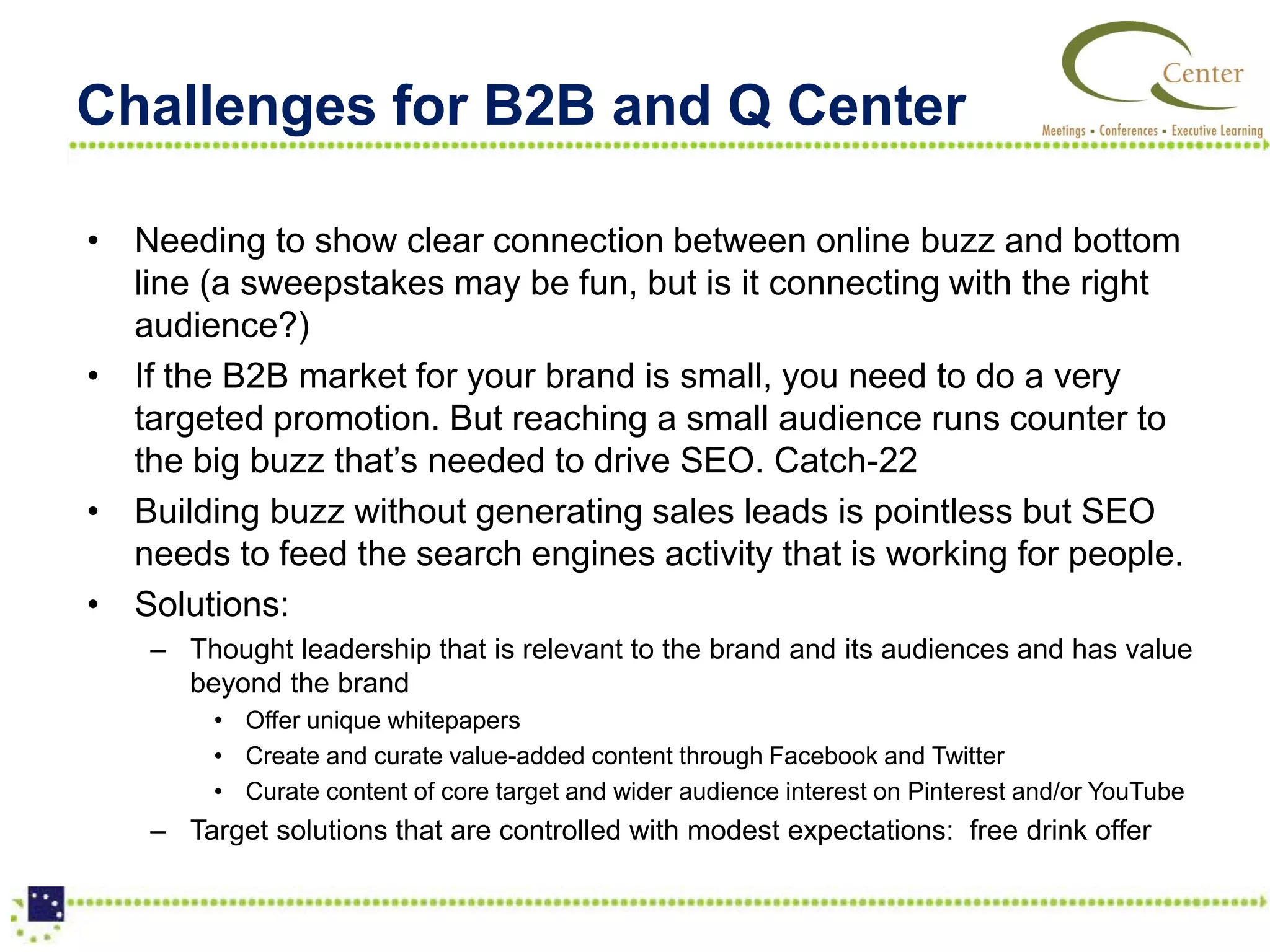 Challenges for B2B and Q Center

• Needing to show clear connection between online buzz and bottom
  line (a sweepstakes may be fun, but is it connecting with the right
  audience?)
• If the B2B market for your brand is small, you need to do a very
  targeted promotion. But reaching a small audience runs counter to
  the big buzz that’s needed to drive SEO. Catch-22
• Building buzz without generating sales leads is pointless but SEO
  needs to feed the search engines activity that is working for people.
• Solutions:
    – Thought leadership that is relevant to the brand and its audiences and has value
      beyond the brand
         • Offer unique whitepapers
         • Create and curate value-added content through Facebook and Twitter
         • Curate content of core target and wider audience interest on Pinterest and/or YouTube
    – Target solutions that are controlled with modest expectations: free drink offer
 