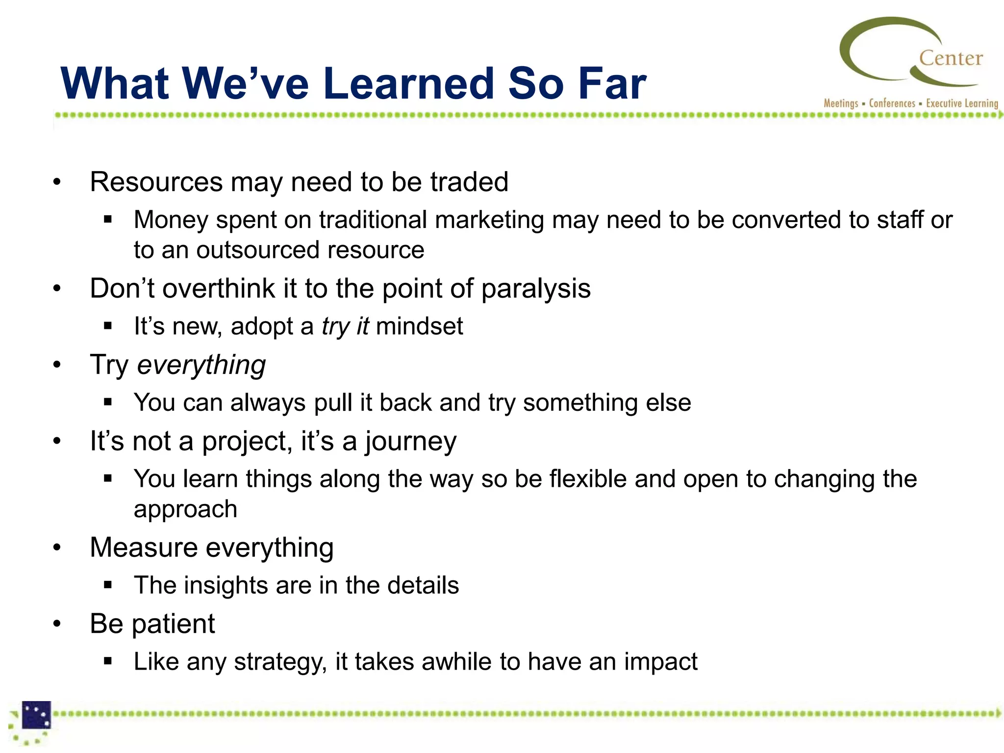 What We’ve Learned So Far

• Resources may need to be traded
     Money spent on traditional marketing may need to be converted to staff or
      to an outsourced resource
• Don’t overthink it to the point of paralysis
     It’s new, adopt a try it mindset
• Try everything
     You can always pull it back and try something else
• It’s not a project, it’s a journey
     You learn things along the way so be flexible and open to changing the
      approach
• Measure everything
     The insights are in the details
• Be patient
     Like any strategy, it takes awhile to have an impact
 
