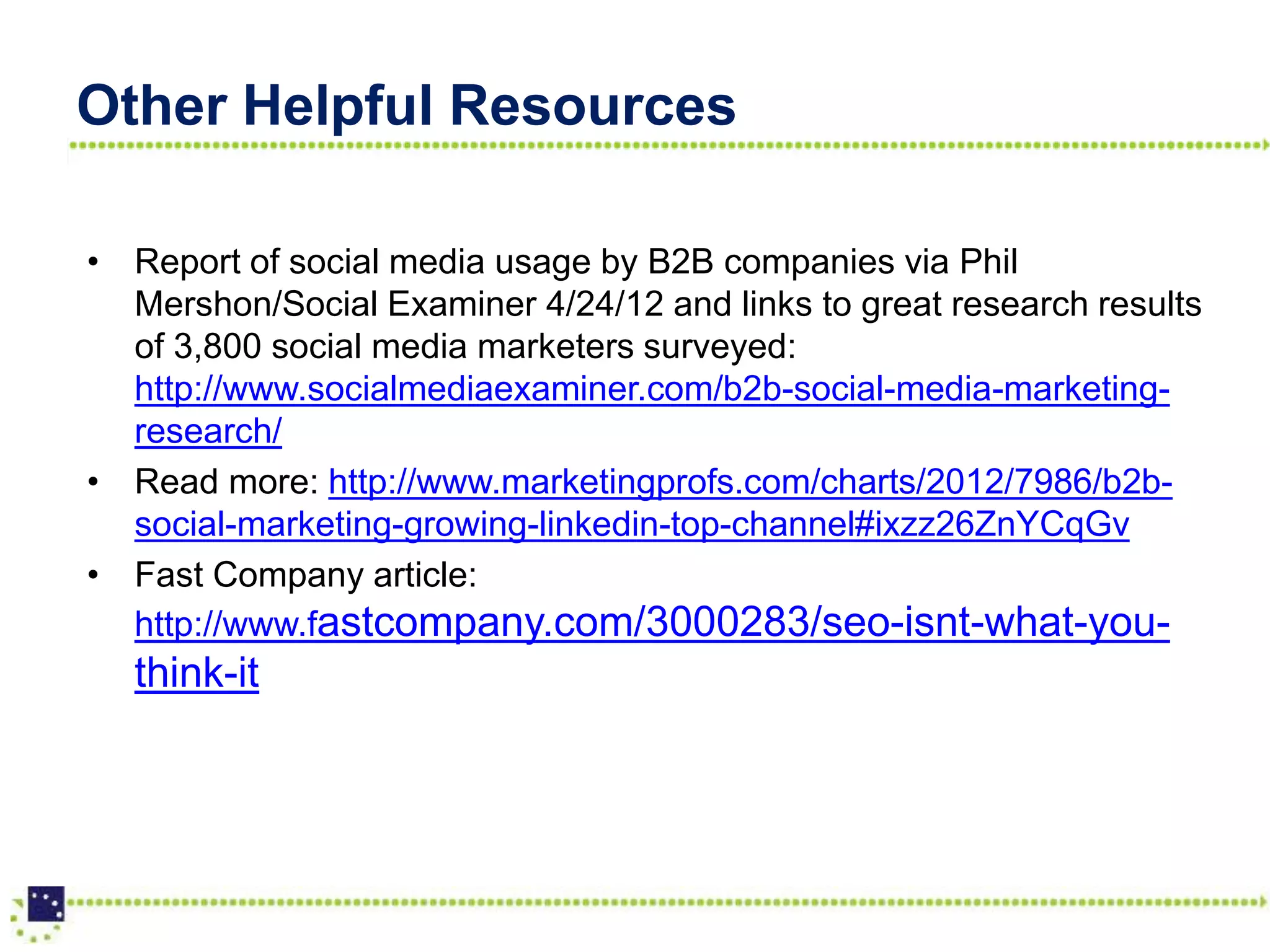 Other Helpful Resources

• Report of social media usage by B2B companies via Phil
  Mershon/Social Examiner 4/24/12 and links to great research results
  of 3,800 social media marketers surveyed:
  http://www.socialmediaexaminer.com/b2b-social-media-marketing-
  research/
• Read more: http://www.marketingprofs.com/charts/2012/7986/b2b-
  social-marketing-growing-linkedin-top-channel#ixzz26ZnYCqGv
• Fast Company article:
  http://www.fastcompany.com/3000283/seo-isnt-what-you-
  think-it
 