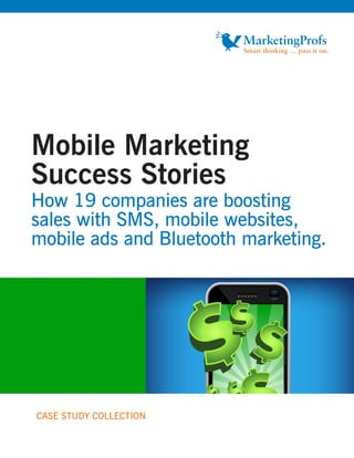 Mobile Marketing
Success Stories
How 19 companies are boosting
sales with SMS, mobile websites,
mobile ads and Bluetooth marketing.




CASE STUDY COLLECTION
 