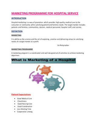 MARKETING PROGRAMME FOR HOSPITAL SERVICE
INTRODUCTION
Hospital marketing is a way of promotion which provides high quality medical care to the
consumer or community while satisfying patient and families needs. The target market includes
patients and families, communities, doctors, medical personnel, hospital staff, and society .
DEFINITION
MARKETING
It is define as the science and the art of exploring ,creative and delivering values to satisfying
needs of a target market at a profit.
Dr.Philip kolter
MARKETING PROGRAMME
A marketing program is a coordinated and well-designed set of activities to achieve marketing
objectives.
Patient Expectations
 Good Medical Care
 Cleanliness
 Good Nursing Care
 Good Coordination
 Less Waiting Time
 Cooperation among
 