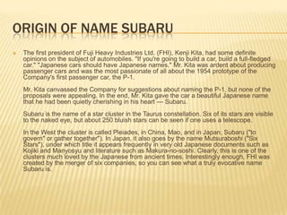 ORIGIN Of name SubaruThe first president of Fuji Heavy Industries Ltd. (FHI), Kenji Kita, had some definite opinions on the subject of automobiles. "If you're going to build a car, build a full-fledged car." "Japanese cars should have Japanese names." Mr. Kita was ardent about producing passenger cars and was the most passionate of all about the 1954 prototype of the Company's first passenger car, the P-1.Mr. Kita canvassed the Company for suggestions about naming the P-1, but none of the proposals were appealing. In the end, Mr. Kita gave the car a beautiful Japanese name that he had been quietly cherishing in his heart --- Subaru.Subaru is the name of a star cluster in the Taurus constellation. Six of its stars are visible to the naked eye, but about 250 bluish stars can be seen if one uses a telescope.In the West the cluster is called Pleiades, in China, Mao, and in Japan, Subaru ("to govern" or gather together"). In Japan, it also goes by the name Mutsuraboshi ("Six Stars"), under which title it appears frequently in very old Japanese documents such as Kojiki and Manyosyu and literature such as Makura-no-soshi. Clearly, this is one of the clusters much loved by the Japanese from ancient times. Interestingly enough, FHI was created by the merger of six companies, so you can see what a truly evocative name Subaru is.