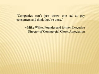 “Companies can’t just throw one ad at gay consumers and think they’re done.”– Mike Wilke, Founder and former Executive Director of Commercial Closet Association
