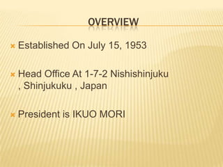 OVERVIEWEstablished On July 15, 1953Head Office At 1-7-2 Nishishinjuku , Shinjukuku , JapanPresident is IKUO MORI