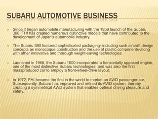 Subaru Automotive BUSINESSSince it began automobile manufacturing with the 1958 launch of the Subaru 360, FHI has created numerous distinctive models that have contributed to the development of Japan's automobile industry.The Subaru 360 featured sophisticated packaging- including such aircraft design concepts as monocoque construction and the use of plastic components-along with other innovative and thorough weight-saving technologies. Launched in 1966, the Subaru 1000 incorporated a horizontally opposed engine, one of the most distinctive Subaru technologies, and was also the first massproduced car to employ a front-wheel-drive layout. In 1972, FHI became the first in the world to market an AWD passenger car.Subsequently, Subaru has improved and refined its AWD system, thereby creating a symmetrical AWD system that enables optimal driving pleasure and safety.