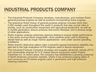 Industrial Products companyThe Industrial Products Company develops, manufactures, and markets Robin general-purpose engines as well as products incorporating these engines.The extensive Robin lineup of general-purpose engines includes more than 2,000 models used throughout the world in products that play crucial roles in society, such as construction equipment and agricultural equipment, as well as in mobile generators, leisure products that enrich lifestyles, and a diverse range of other applications.Robin engines undergo extremely rigorous testing to ensure stable performance in the worst environments imaginable—from extreme arctic cold to blistering desert heat as well as rough marine applications—and under severe operating conditions. Robin brand’s distinctive yellow color a powerful appeal.Impressivereliability has also led to the high evaluation of FHI engines used in leisure equipment. The Industrial Products Company develops and supplies all-terrain vehicle (ATV) and snowmobile engines for U.S.-based leisure equipment maker Polaris Industries Inc. In recent years, the company has established a growing presence in North American consumer markets, where it has achieved surging sales of such products as EX-series engines used in generators and high pressure cleaning machines.