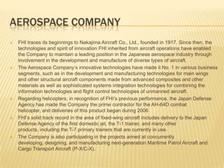 Aerospace CompanyFHI traces its beginnings to Nakajima Aircraft Co., Ltd., founded in 1917. Since then, the technologies and spirit of innovation FHI inherited from aircraft operations have enabled the Company to maintain a leading position in the Japanese aerospace industry through involvement in the development and manufacture of diverse types of aircraft. The Aerospace Company’s innovative technologies have made it No. 1 in various business segments, such as in the development and manufacturing technologies for main wings and other structural aircraft components made from advanced composites and other materials as well as sophisticated systems integration technologies for combining the information technologies and flight control technologies of unmanned aircraft.Regarding helicopters, in recognition of FHI’s previous performance, the Japan Defense Agency has made the Company the prime contractor for the AH-64D combat helicopter, and deliveries of this product began during 2006FHI’s solid track record in the area of fixed-wing aircraft includes delivery to the Japan Defense Agency of the first domestic jet, the T-1 trainer, and many other products, including the T-7 primary trainers that are currently in use. The Company is also participating in the projects aimed at concurrently developing, designing, and manufacturing next-generation Maritime Patrol Aircraft and Cargo Transport Aircraft (P-X/C-X).