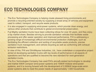 Eco technologies CompanyThe Eco Technologies Company is helping create pleasant living environments and promote a recycling-oriented society by supplying a broad array of vehicles and equipment used to collect, transport, and recycle waste products. It is also engaged in supplying wind-power systems, which provide clean energy, and various other products that contribute to global environmental preservation.Fuji Mighty sanitation trucks have been collecting refuse for over 40 years, and they enjoy a top market share. Besides striving to provide sanitation vehicles that facilitate waste processing and offer easier operation and improved performance, FHI is addressing a growing range of increasingly difficult environmental protection challenges, such as facilitating the efficient collection and sorting of recyclable waste products, precise sanitation truck management, and vehicle recycling as well as conforming with exhaust emission restrictions. In view of this, FHI and ShinMaywa Industries, Ltd., have undertaken a cooperative project aimed at developing sanitation trucks with top levels of performance in all aspects of operations and that are qualified to become the new standard for next-generation sanitation trucks. The Eco Technologies Company has used FHI’s aircraft-related technologies to develop and market 40kW compact wind-power systems and 100kW midsize wind-power systems, and it is moving forward with the development of 2,000kW large-scale wind-power systems able to meet the power needs of approximately 1,500 households