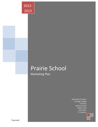 2012-
              2013




                  Prairie School
                  Marketing Plan




                                          Marketing Principles
                                            Carthage College
                                                    5/9/2012
                                              Melissa Jamnik
                                                 Natalie Tosti
                                                  Katie Hiller
                                                 TJ Trepanier



[Type text]                 [Type text]            [Type text]
 