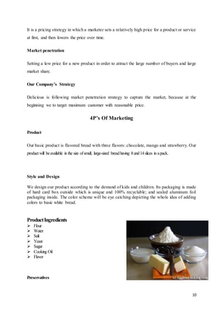 10
It is a pricing strategy in which a marketer sets a relatively high price for a product or service
at first, and then lowers the price over time.
Market penetration
Setting a low price for a new product in order to attract the large number of buyers and large
market share.
Our Company’s Strategy
Delicious is following market penetration strategy to capture the market, because at the
beginning we to target maximum customer with reasonable price.
4P’s Of Marketing
Product
Our basic product is flavored bread with three flavors: chocolate, mango and strawberry. Our
product will beavailable in the size ofsmall, large-sized breadhaving 8and14slices in apack.
Style and Design
We design our product according to the demand of kids and children. Its packaging is made
of hard card box outside which is unique and 100% recyclable; and sealed aluminum foil
packaging inside. The color scheme will be eye catching depicting the whole idea of adding
colors to basic white bread.
ProductIngredients
 Flour
 Water
 Salt
 Yeast
 Sugar
 Cooking Oil
 Flavor
Preservatives
 