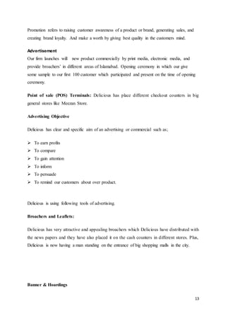 13
Promotion refers to raising customer awareness of a product or brand, generating sales, and
creating brand loyalty. And make a worth by giving best quality in the customers mind.
Advertisement
Our firm launches will new product commercially by print media, electronic media, and
provide broachers’ in different areas of Islamabad. Opening ceremony in which our give
some sample to our first 100 customer which participated and present on the time of opening
ceremony.
Point of sale (POS) Terminals: Delicious has place different checkout counters in big
general stores like Meezan Store.
Advertising Objective
Delicious has clear and specific aim of an advertising or commercial such as;
 To earn profits
 To compare
 To gain attention
 To inform
 To persuade
 To remind our customers about over product.
Delicious is using following tools of advertising.
Broachers and Leaflets:
Delicious has very attractive and appealing broachers which Delicious have distributed with
the news papers and they have also placed it on the cash counters in different stores. Plus,
Delicious is now having a man standing on the entrance of big shopping malls in the city.
Banner & Hoardings
 