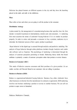 14
Delicious has placed banners on different squares in the city and they have the hoarding
placed on the malls and stalls in the exhibitions.
Place
Place refers to how and where you are going to sell the product to the consumer.
Distribution strategy
A plan created by the management of a manufacturing business that specifies how the firm
intends to transfer its products to intermediaries, retailers and end consumers. A marketing
firm must ascertain the nature of customers' buying behavior if it is to market its product
properly. In order to entice and persuade a consumer to buy a product, marketers try to
determine the behavioral process of how a given product is purchased.
Buyer behavior in the digital age is assessed through analytics and predictive modeling. The
analysis of buyer behavior through online platforms includes Google Analytics and vendor
side software such as Experian. The psychology of marketing is determined through the
analysis of customer perception pertaining to brands. Marketing theory holds that brand
attributes is primarily a matter of customer perception rather than product or service features.
Business to Consumer (B2C)
This mode of behavior concerns consumers and their purchase of a given product. At our
outlets our firm sell Flavored Bread to our customers who are willing to purchase.
Business to Business (B2B)
Relates to organizational/industrial buying behavior. Business buy either wholesale from
other businesses or directly from the manufacturer in contracts or agreements. B2B marketing
involves one business marketing a product or service to another business. We can sell our
product to super stores in Islamabad.
Delicious Distribution Channels;
 
