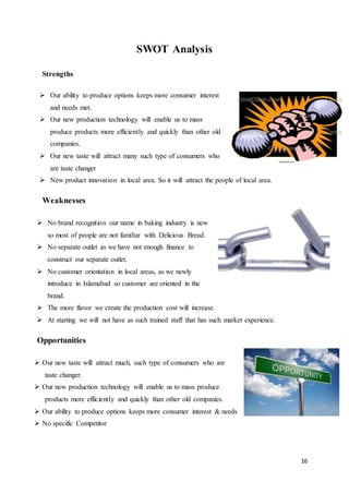 16
SWOT Analysis
Strengths
 Our ability to produce options keeps more consumer interest
and needs met.
 Our new production technology will enable us to mass
produce products more efficiently and quickly than other old
companies.
 Our new taste will attract many such type of consumers who
are taste changer
 New product innovation in local area. So it will attract the people of local area.
Weaknesses
 No brand recognition our name in baking industry is new
so most of people are not familiar with Delicious Bread.
 No separate outlet as we have not enough finance to
construct our separate outlet.
 No customer orientation in local areas, as we newly
introduce in Islamabad so customer are oriented in the
brand.
 The more flavor we create the production cost will increase.
 At starting we will not have as such trained staff that has such market experience.
Opportunities
 Our new taste will attract much, such type of consumers who are
taste changer.
 Our new production technology will enable us to mass produce
products more efficiently and quickly than other old companies.
 Our ability to produce options keeps more consumer interest & needs
 No specific Competitor
 