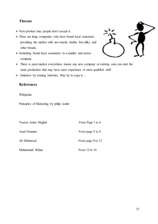 17
Threats
 New product may people don’t accept it.
 There are large companies who have brand loyal customers
providing the market with not exactly similar but milky and
other breads.
 Switching brand loyal consumers to a smaller and newer
company.
 There is open market everywhere means any new company or existing ones can start the
same production that may have more experience or more qualified staff.
 Imitation by existing bakeries, May try to copy it…
References
Wikipedia
Principles of Marketing by philip kotler
Yaseen Aman Mughal From Page 1 to 4
Asad Nauman From page 5 to 8
Ali Mehmood From page 9 to 12
Muhammad Rehan From 13 to 16
 