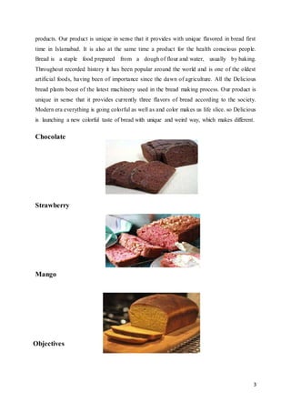 3
products. Our product is unique in sense that it provides with unique flavored in bread first
time in Islamabad. It is also at the same time a product for the health conscious people.
Bread is a staple food prepared from a dough of flour and water, usually by baking.
Throughout recorded history it has been popular around the world and is one of the oldest
artificial foods, having been of importance since the dawn of agriculture. All the Delicious
bread plants boast of the latest machinery used in the bread making process. Our product is
unique in sense that it provides currently three flavors of bread according to the society.
Modern era everything is going colorful as well as and color makes us life slice. so Delicious
is launching a new colorful taste of bread with unique and weird way, which makes different.
Chocolate
Strawberry
Mango
Objectives
 