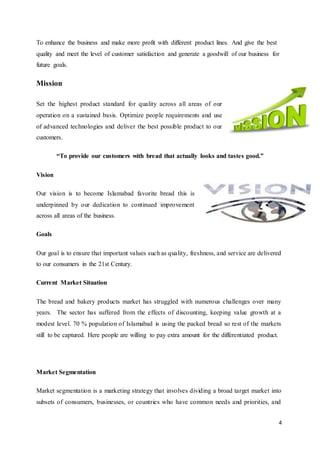 4
To enhance the business and make more profit with different product lines. And give the best
quality and meet the level of customer satisfaction and generate a goodwill of our business for
future goals.
Mission
Set the highest product standard for quality across all areas of our
operation on a sustained basis. Optimize people requirements and use
of advanced technologies and deliver the best possible product to our
customers.
“To provide our customers with bread that actually looks and tastes good.”
Vision
Our vision is to become Islamabad favorite bread this is
underpinned by our dedication to continued improvement
across all areas of the business.
Goals
Our goal is to ensure that important values such as quality, freshness, and service are delivered
to our consumers in the 21st Century.
Current Market Situation
The bread and bakery products market has struggled with numerous challenges over many
years. The sector has suffered from the effects of discounting, keeping value growth at a
modest level. 70 % population of Islamabad is using the packed bread so rest of the markets
still to be captured. Here people are willing to pay extra amount for the differentiated product.
Market Segmentation
Market segmentation is a marketing strategy that involves dividing a broad target market into
subsets of consumers, businesses, or countries who have common needs and priorities, and
 