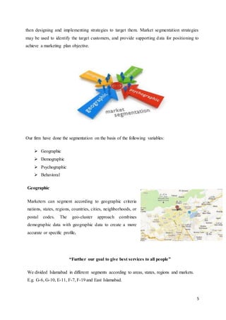 5
then designing and implementing strategies to target them. Market segmentation strategies
may be used to identify the target customers, and provide supporting data for positioning to
achieve a marketing plan objective.
Our firm have done the segmentation on the basis of the following variables:
 Geographic
 Demographic
 Psychographic
 Behavioral
Geographic
Marketers can segment according to geographic criteria
nations, states, regions, countries, cities, neighborhoods, or
postal codes. The geo-cluster approach combines
demographic data with geographic data to create a more
accurate or specific profile.
“Further our goal to give best services to all people”
We divided Islamabad in different segments according to areas, states, regions and markets.
E.g. G-6, G-10, E-11, F-7, F-19 and East Islamabad.
 