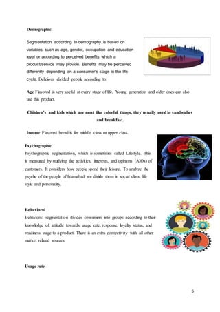 6
Demographic
Segmentation according to demography is based on
variables such as age, gender, occupation and education
level or according to perceived benefits which a
product/service may provide. Benefits may be perceived
differently depending on a consumer's stage in the life
cycle. Delicious divided people according to:
Age Flavored is very useful at every stage of life. Young generation and older ones can also
use this product.
Children’s and kids which are most like colorful things, they usually used in sandwiches
and breakfast.
Income Flavored bread is for middle class or upper class.
Psychographic
Psychographic segmentation, which is sometimes called Lifestyle. This
is measured by studying the activities, interests, and opinions (AIOs) of
customers. It considers how people spend their leisure. To analyze the
psyche of the people of Islamabad we divide them in social class, life
style and personality.
Behavioral
Behavioral segmentation divides consumers into groups according to their
knowledge of, attitude towards, usage rate, response, loyalty status, and
readiness stage to a product. There is an extra connectivity with all other
market related sources.
Usage rate
 