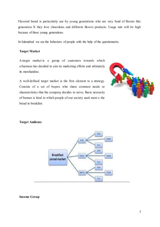 7
Flavored bread is particularly use by young generations who are very fond of flavors like
generation X they love chocolates and different flavors products. Usage rate will be high
because of these young generations.
In Islamabad we see the behaviors of people with the help of the questionnaire.
Target Market
A target market is a group of customers towards which
a business has decided to aim its marketing efforts and ultimately
its merchandise.
A well-defined target market is the first element to a strategy.
Consists of a set of buyers who share common needs or
characteristics that the company decides to serve. Basic necessity
of human is food in which people of our society used most o the
bread in breakfast.
Target Audience
Income Group
 