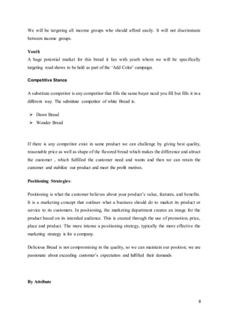 8
We will be targeting all income groups who should afford easily. It will not discriminate
between income groups.
Youth
A huge potential market for this bread it lies with youth whom we will be specifically
targeting road shows to be held as part of the ‘Add Color’ campaign.
Competitive Stance
A substitute competitor is any competitor that fills the same buyer need you fill but fills it in a
different way. The substitute competitor of white Bread is:
 Dawn Bread
 Wonder Bread
If there is any competitor exist in same product we can challenge by giving best quality,
reasonable price as well as shape of the flavored bread which makes the difference and attract
the customer , which fulfilled the customer need and wants and then we can retain the
customer and stabilize our product and meet the profit motives.
Positioning Strategies:
Positioning is what the customer believes about your product’s value, features, and benefits.
It is a marketing concept that outlines what a business should do to market its product or
service to its customers. In positioning, the marketing department creates an image for the
product based on its intended audience. This is created through the use of promotion, price,
place and product. The more intense a positioning strategy, typically the more effective the
marketing strategy is for a company.
Delicious Bread is not compromising in the quality, so we can maintain our position; we are
passionate about exceeding customer’s expectation and fulfilled their demands
By Attribute
 