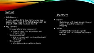 Product
• Kala Liqueurs
• A fruity alcohol drink, that can be used as a
cocktail or a mixed drink. Kala Liqueurs can be
a great addition to meals or dessert.
• Key Elements
• Stressed after a long work week?
• Going to happy hour with colleges and
enjoying a drink
• Graduating school?
• Able to celebrate with friends and family with
a high end drink.
• On a budget?
• Affordable drink with a high end taste.
Placement
• In store
• Outlet store with liquor stores included
inside to target females while
shopping
• Online
• Personalized website along with
websites that sell different assortments
of liquor.
 