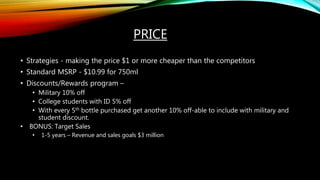 PRICE
• Strategies - making the price $1 or more cheaper than the competitors
• Standard MSRP - $10.99 for 750ml
• Discounts/Rewards program –
• Military 10% off
• College students with ID 5% off
• With every 5th bottle purchased get another 10% off-able to include with military and
student discount.
• BONUS: Target Sales
• 1-5 years – Revenue and sales goals $3 million
 