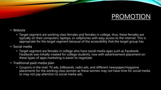 PROMOTION
• Website
• Target segment are working class females and females in college, thus, these females are
typically on their computers, laptops, or cellphones with easy access to the internet. This is
appropriate for the target segment because of the accessibility that the target group has.
• Social media
• Target segment are females in college who have social media apps such as Facebook.
Facebook was initially created for college students, now with advertisement placement on
these types of apps marketing is easier to negotiate.
• Traditional paid-media plan
• Coupons in the mail, TV ads, billboards, radio ads, and different newspaper/magazine
placements for the working class women as these women may not have time for social media
or may not pay attention to social media ads.
 