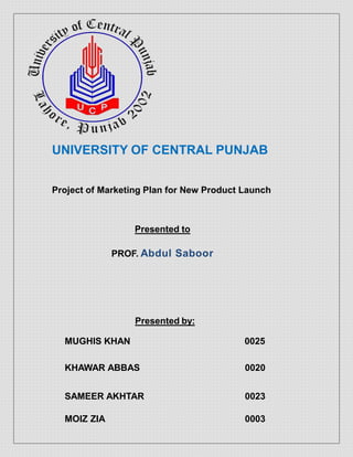 UNIVERSITY OF CENTRAL PUNJAB
Project of Marketing Plan for New Product Launch
Presented to
PROF. Abdul Saboor
Presented by:
MUGHIS KHAN 0025
KHAWAR ABBAS 0020
SAMEER AKHTAR 0023
MOIZ ZIA 0003
 