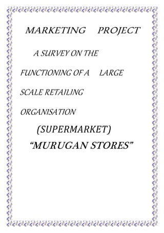 MARKETING PROJECT
A SURVEY ON THE
FUNCTIONING OF A LARGE
SCALE RETAILING
ORGANISATION
(SUPERMARKET)
“MURUGAN STORES”
 