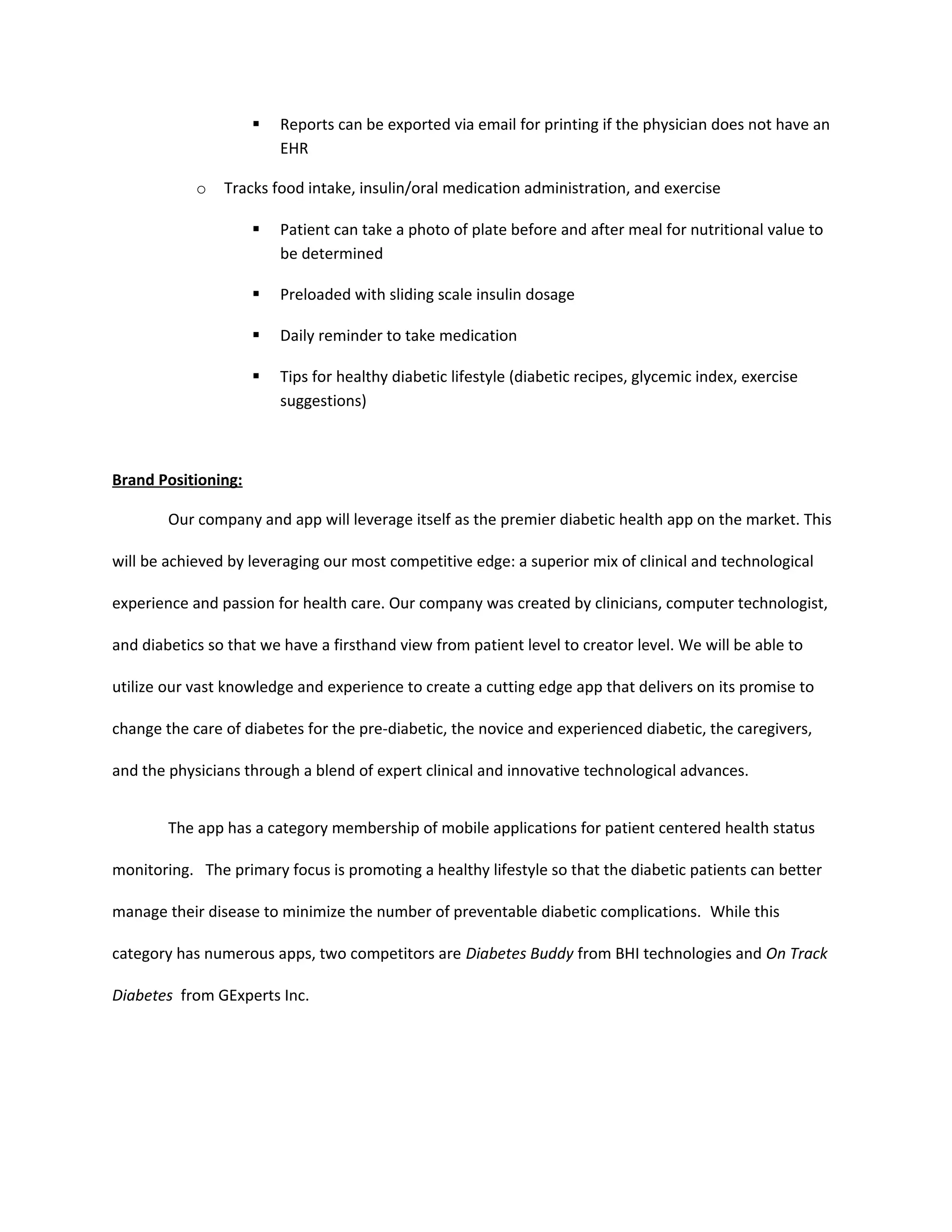    Reports can be exported via email for printing if the physician does not have an
                         EHR

            o   Tracks food intake, insulin/oral medication administration, and exercise

                        Patient can take a photo of plate before and after meal for nutritional value to
                         be determined

                        Preloaded with sliding scale insulin dosage

                        Daily reminder to take medication

                        Tips for healthy diabetic lifestyle (diabetic recipes, glycemic index, exercise
                         suggestions)



Brand Positioning:

        Our company and app will leverage itself as the premier diabetic health app on the market. This

will be achieved by leveraging our most competitive edge: a superior mix of clinical and technological

experience and passion for health care. Our company was created by clinicians, computer technologist,

and diabetics so that we have a firsthand view from patient level to creator level. We will be able to

utilize our vast knowledge and experience to create a cutting edge app that delivers on its promise to

change the care of diabetes for the pre-diabetic, the novice and experienced diabetic, the caregivers,

and the physicians through a blend of expert clinical and innovative technological advances.


        The app has a category membership of mobile applications for patient centered health status

monitoring. The primary focus is promoting a healthy lifestyle so that the diabetic patients can better

manage their disease to minimize the number of preventable diabetic complications. While this

category has numerous apps, two competitors are Diabetes Buddy from BHI technologies and On Track

Diabetes from GExperts Inc.
 