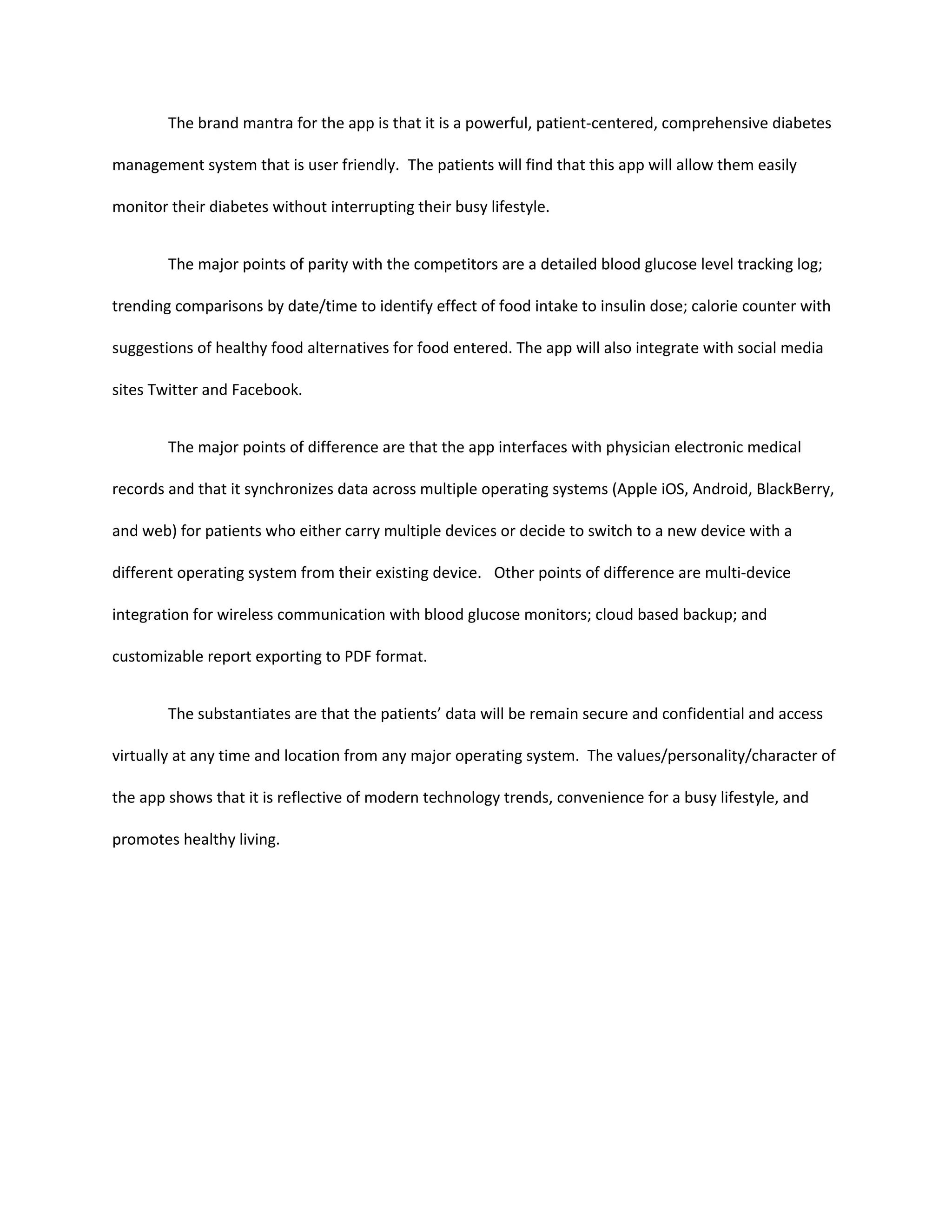 The brand mantra for the app is that it is a powerful, patient-centered, comprehensive diabetes

management system that is user friendly. The patients will find that this app will allow them easily

monitor their diabetes without interrupting their busy lifestyle.


        The major points of parity with the competitors are a detailed blood glucose level tracking log;

trending comparisons by date/time to identify effect of food intake to insulin dose; calorie counter with

suggestions of healthy food alternatives for food entered. The app will also integrate with social media

sites Twitter and Facebook.


        The major points of difference are that the app interfaces with physician electronic medical

records and that it synchronizes data across multiple operating systems (Apple iOS, Android, BlackBerry,

and web) for patients who either carry multiple devices or decide to switch to a new device with a

different operating system from their existing device. Other points of difference are multi-device

integration for wireless communication with blood glucose monitors; cloud based backup; and

customizable report exporting to PDF format.


        The substantiates are that the patients’ data will be remain secure and confidential and access

virtually at any time and location from any major operating system. The values/personality/character of

the app shows that it is reflective of modern technology trends, convenience for a busy lifestyle, and

promotes healthy living.
 