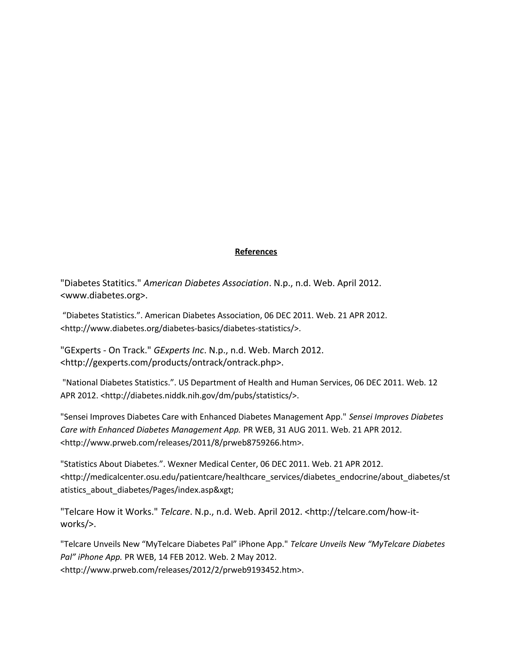 References


"Diabetes Statitics." American Diabetes Association. N.p., n.d. Web. April 2012.
<www.diabetes.org>.
“Diabetes Statistics.”. American Diabetes Association, 06 DEC 2011. Web. 21 APR 2012.
<http://www.diabetes.org/diabetes-basics/diabetes-statistics/>.

"GExperts - On Track." GExperts Inc. N.p., n.d. Web. March 2012.
<http://gexperts.com/products/ontrack/ontrack.php>.
"National Diabetes Statistics.”. US Department of Health and Human Services, 06 DEC 2011. Web. 12
APR 2012. <http://diabetes.niddk.nih.gov/dm/pubs/statistics/>.

"Sensei Improves Diabetes Care with Enhanced Diabetes Management App." Sensei Improves Diabetes
Care with Enhanced Diabetes Management App. PR WEB, 31 AUG 2011. Web. 21 APR 2012.
<http://www.prweb.com/releases/2011/8/prweb8759266.htm>.

"Statistics About Diabetes.”. Wexner Medical Center, 06 DEC 2011. Web. 21 APR 2012.
<http://medicalcenter.osu.edu/patientcare/healthcare_services/diabetes_endocrine/about_diabetes/st
atistics_about_diabetes/Pages/index.asp&xgt;

"Telcare How it Works." Telcare. N.p., n.d. Web. April 2012. <http://telcare.com/how-it-
works/>.
"Telcare Unveils New “MyTelcare Diabetes Pal” iPhone App." Telcare Unveils New “MyTelcare Diabetes
Pal” iPhone App. PR WEB, 14 FEB 2012. Web. 2 May 2012.
<http://www.prweb.com/releases/2012/2/prweb9193452.htm>.
 