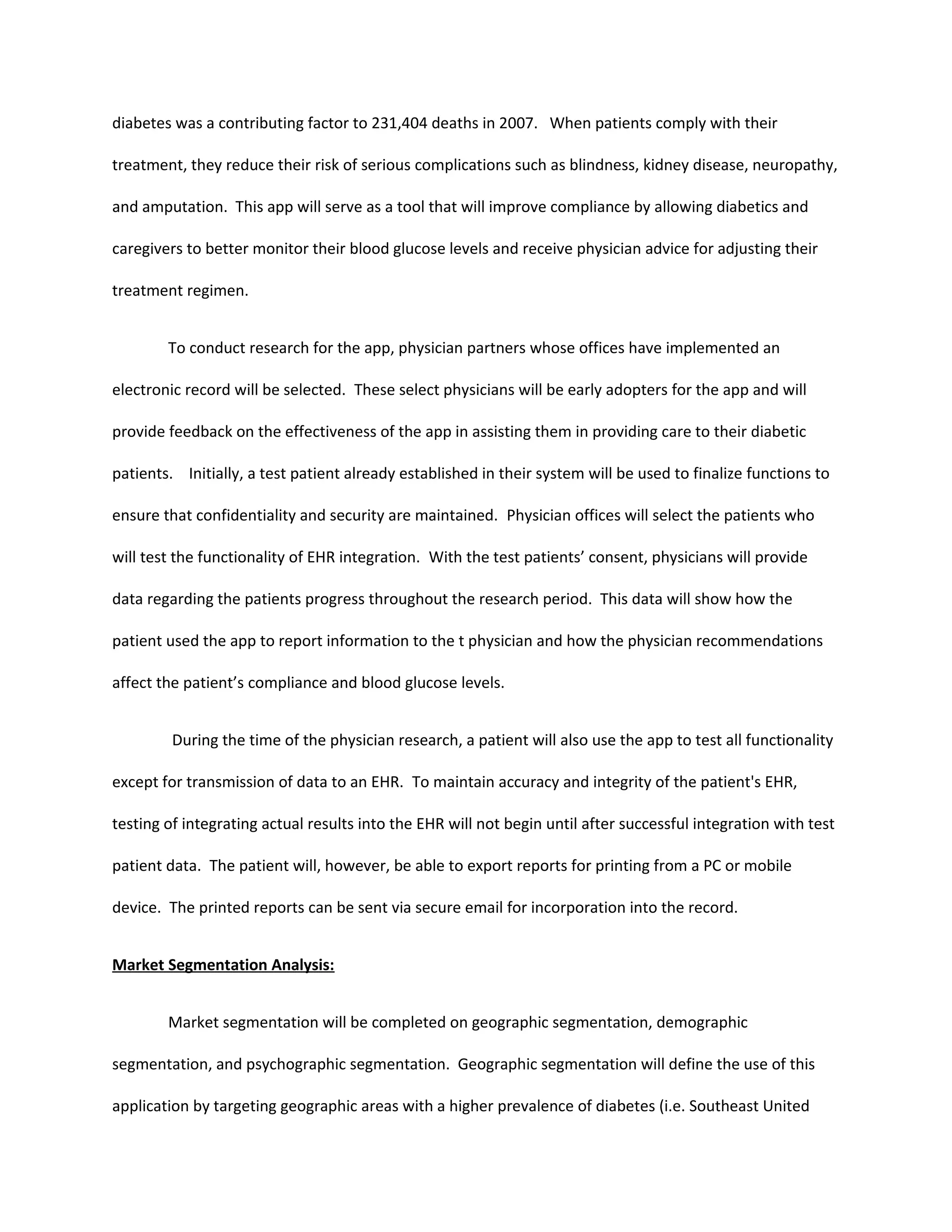 diabetes was a contributing factor to 231,404 deaths in 2007. When patients comply with their

treatment, they reduce their risk of serious complications such as blindness, kidney disease, neuropathy,

and amputation. This app will serve as a tool that will improve compliance by allowing diabetics and

caregivers to better monitor their blood glucose levels and receive physician advice for adjusting their

treatment regimen.


        To conduct research for the app, physician partners whose offices have implemented an

electronic record will be selected. These select physicians will be early adopters for the app and will

provide feedback on the effectiveness of the app in assisting them in providing care to their diabetic

patients. Initially, a test patient already established in their system will be used to finalize functions to

ensure that confidentiality and security are maintained. Physician offices will select the patients who

will test the functionality of EHR integration. With the test patients’ consent, physicians will provide

data regarding the patients progress throughout the research period. This data will show how the

patient used the app to report information to the t physician and how the physician recommendations

affect the patient’s compliance and blood glucose levels.


         During the time of the physician research, a patient will also use the app to test all functionality

except for transmission of data to an EHR. To maintain accuracy and integrity of the patient's EHR,

testing of integrating actual results into the EHR will not begin until after successful integration with test

patient data. The patient will, however, be able to export reports for printing from a PC or mobile

device. The printed reports can be sent via secure email for incorporation into the record.


Market Segmentation Analysis:


        Market segmentation will be completed on geographic segmentation, demographic

segmentation, and psychographic segmentation. Geographic segmentation will define the use of this

application by targeting geographic areas with a higher prevalence of diabetes (i.e. Southeast United
 
