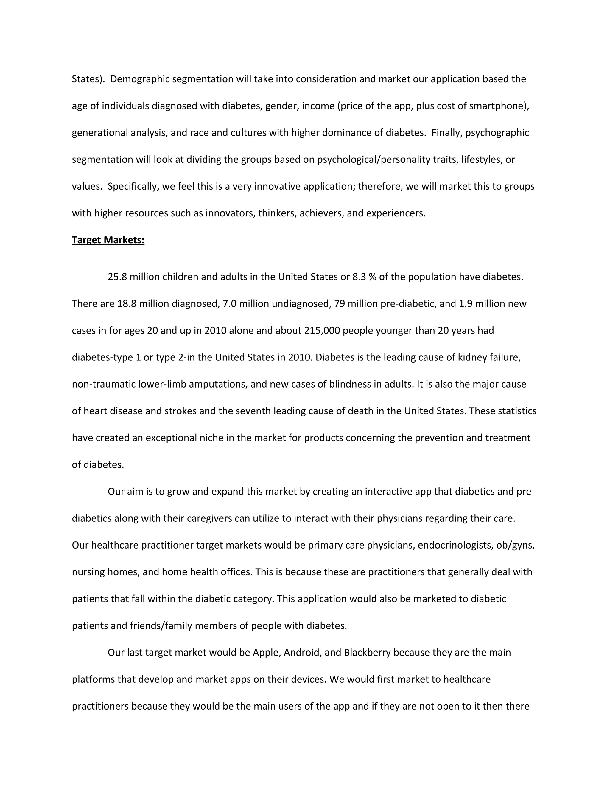 States). Demographic segmentation will take into consideration and market our application based the

age of individuals diagnosed with diabetes, gender, income (price of the app, plus cost of smartphone),

generational analysis, and race and cultures with higher dominance of diabetes. Finally, psychographic

segmentation will look at dividing the groups based on psychological/personality traits, lifestyles, or

values. Specifically, we feel this is a very innovative application; therefore, we will market this to groups

with higher resources such as innovators, thinkers, achievers, and experiencers.

Target Markets:


        25.8 million children and adults in the United States or 8.3 % of the population have diabetes.

There are 18.8 million diagnosed, 7.0 million undiagnosed, 79 million pre-diabetic, and 1.9 million new

cases in for ages 20 and up in 2010 alone and about 215,000 people younger than 20 years had

diabetes-type 1 or type 2-in the United States in 2010. Diabetes is the leading cause of kidney failure,

non-traumatic lower-limb amputations, and new cases of blindness in adults. It is also the major cause

of heart disease and strokes and the seventh leading cause of death in the United States. These statistics

have created an exceptional niche in the market for products concerning the prevention and treatment

of diabetes.

        Our aim is to grow and expand this market by creating an interactive app that diabetics and pre-

diabetics along with their caregivers can utilize to interact with their physicians regarding their care.

Our healthcare practitioner target markets would be primary care physicians, endocrinologists, ob/gyns,

nursing homes, and home health offices. This is because these are practitioners that generally deal with

patients that fall within the diabetic category. This application would also be marketed to diabetic

patients and friends/family members of people with diabetes.

        Our last target market would be Apple, Android, and Blackberry because they are the main

platforms that develop and market apps on their devices. We would first market to healthcare

practitioners because they would be the main users of the app and if they are not open to it then there
 