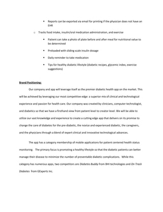    Reports can be exported via email for printing if the physician does not have an
                         EHR

            o   Tracks food intake, insulin/oral medication administration, and exercise

                        Patient can take a photo of plate before and after meal for nutritional value to
                         be determined

                        Preloaded with sliding scale insulin dosage

                        Daily reminder to take medication

                        Tips for healthy diabetic lifestyle (diabetic recipes, glycemic index, exercise
                         suggestions)



Brand Positioning:

        Our company and app will leverage itself as the premier diabetic health app on the market. This

will be achieved by leveraging our most competitive edge: a superior mix of clinical and technological

experience and passion for health care. Our company was created by clinicians, computer technologist,

and diabetics so that we have a firsthand view from patient level to creator level. We will be able to

utilize our vast knowledge and experience to create a cutting edge app that delivers on its promise to

change the care of diabetes for the pre-diabetic, the novice and experienced diabetic, the caregivers,

and the physicians through a blend of expert clinical and innovative technological advances.


        The app has a category membership of mobile applications for patient centered health status

monitoring. The primary focus is promoting a healthy lifestyle so that the diabetic patients can better

manage their disease to minimize the number of preventable diabetic complications. While this

category has numerous apps, two competitors are Diabetes Buddy from BHI technologies and On Track

Diabetes from GExperts Inc.
 