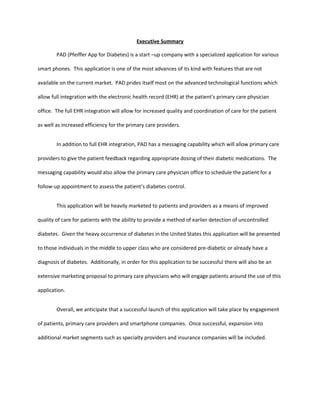 Executive Summary

        PAD (Pfeiffer App for Diabetes) is a start –up company with a specialized application for various

smart phones. This application is one of the most advances of its kind with features that are not

available on the current market. PAD prides itself most on the advanced technological functions which

allow full integration with the electronic health record (EHR) at the patient’s primary care physician

office. The full EHR integration will allow for increased quality and coordination of care for the patient

as well as increased efficiency for the primary care providers.


        In addition to full EHR integration, PAD has a messaging capability which will allow primary care

providers to give the patient feedback regarding appropriate dosing of their diabetic medications. The

messaging capability would also allow the primary care physician office to schedule the patient for a

follow-up appointment to assess the patient’s diabetes control.


        This application will be heavily marketed to patients and providers as a means of improved

quality of care for patients with the ability to provide a method of earlier detection of uncontrolled

diabetes. Given the heavy occurrence of diabetes in the United States this application will be presented

to those individuals in the middle to upper class who are considered pre-diabetic or already have a

diagnosis of diabetes. Additionally, in order for this application to be successful there will also be an

extensive marketing proposal to primary care physicians who will engage patients around the use of this

application.


        Overall, we anticipate that a successful launch of this application will take place by engagement

of patients, primary care providers and smartphone companies. Once successful, expansion into

additional market segments such as specialty providers and insurance companies will be included.
 