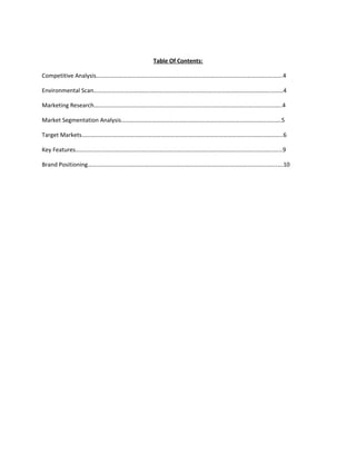 Table Of Contents:

Competitive Analysis……………………………………………………………………………………………………………….4

Environmental Scan…………………………………………………………………………………………………………………4

Marketing Research………………………………………………………………………………………………………………..4

Market Segmentation Analysis……………………………………………………………………………………………….5

Target Markets………………………………………………………………………………………………………………………..6

Key Features……………………………………………………………………………………………………………………………9

Brand Positioning…………………………………………………………………………………………………………………….10
 