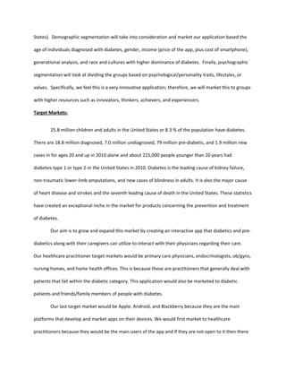 States). Demographic segmentation will take into consideration and market our application based the

age of individuals diagnosed with diabetes, gender, income (price of the app, plus cost of smartphone),

generational analysis, and race and cultures with higher dominance of diabetes. Finally, psychographic

segmentation will look at dividing the groups based on psychological/personality traits, lifestyles, or

values. Specifically, we feel this is a very innovative application; therefore, we will market this to groups

with higher resources such as innovators, thinkers, achievers, and experiencers.

Target Markets:


        25.8 million children and adults in the United States or 8.3 % of the population have diabetes.

There are 18.8 million diagnosed, 7.0 million undiagnosed, 79 million pre-diabetic, and 1.9 million new

cases in for ages 20 and up in 2010 alone and about 215,000 people younger than 20 years had

diabetes-type 1 or type 2-in the United States in 2010. Diabetes is the leading cause of kidney failure,

non-traumatic lower-limb amputations, and new cases of blindness in adults. It is also the major cause

of heart disease and strokes and the seventh leading cause of death in the United States. These statistics

have created an exceptional niche in the market for products concerning the prevention and treatment

of diabetes.

        Our aim is to grow and expand this market by creating an interactive app that diabetics and pre-

diabetics along with their caregivers can utilize to interact with their physicians regarding their care.

Our healthcare practitioner target markets would be primary care physicians, endocrinologists, ob/gyns,

nursing homes, and home health offices. This is because these are practitioners that generally deal with

patients that fall within the diabetic category. This application would also be marketed to diabetic

patients and friends/family members of people with diabetes.

        Our last target market would be Apple, Android, and Blackberry because they are the main

platforms that develop and market apps on their devices. We would first market to healthcare

practitioners because they would be the main users of the app and if they are not open to it then there
 