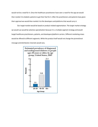 would not be a need for it. Once the healthcare practitioners have seen a need for the app we would

then market it to diabetic patients to get their feel for it. After the practitioners and patients have given

their approval we would then market it to the developers and platforms that would carry it.

        Our target market would be based on product related segmentation. The target market strategy

we would use would be selective specialization because it is a multiple segment strategy and would

target healthcare practitioners, patients, and developers/platform carriers. Different marketing mixes

would be offered to different segments. While the product itself would not change the promotional

message and distribution channels would vary.
 