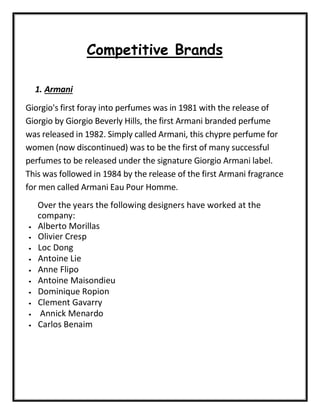 Competitive Brands
1. Armani
Giorgio's first foray into perfumes was in 1981 with the release of
Giorgio by Giorgio Beverly Hills, the first Armani branded perfume
was released in 1982. Simply called Armani, this chypre perfume for
women (now discontinued) was to be the first of many successful
perfumes to be released under the signature Giorgio Armani label.
This was followed in 1984 by the release of the first Armani fragrance
for men called Armani Eau Pour Homme.
Over the years the following designers have worked at the
company:
• Alberto Morillas
• Olivier Cresp
• Loc Dong
• Antoine Lie
• Anne Flipo
• Antoine Maisondieu
• Dominique Ropion
• Clement Gavarry
• Annick Menardo
• Carlos Benaim
 